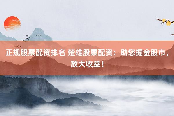 正规股票配资排名 楚雄股票配资：助您掘金股市，放大收益！