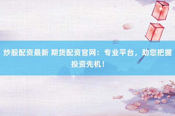 炒股配资最新 期货配资官网：专业平台，助您把握投资先机！