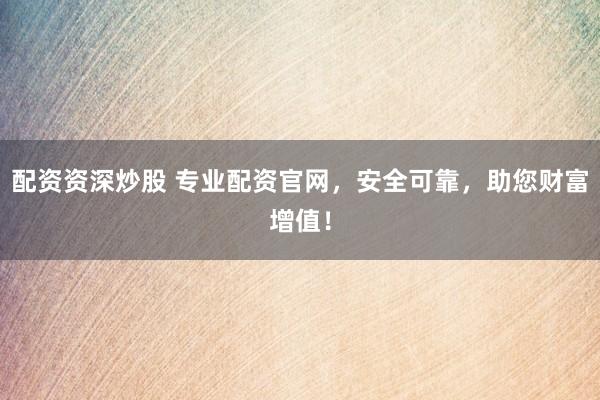 配资资深炒股 专业配资官网，安全可靠，助您财富增值！