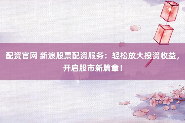 配资官网 新浪股票配资服务：轻松放大投资收益，开启股市新篇章！