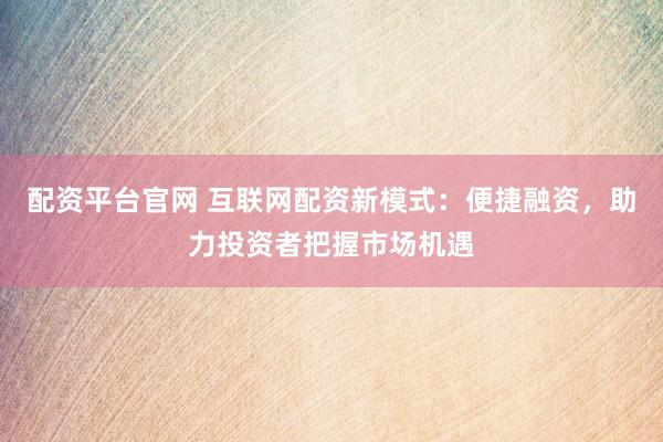 配资平台官网 互联网配资新模式：便捷融资，助力投资者把握市场机遇