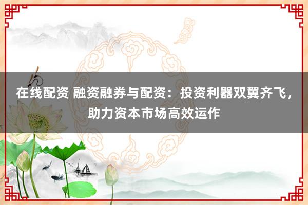 在线配资 融资融券与配资：投资利器双翼齐飞，助力资本市场高效运作