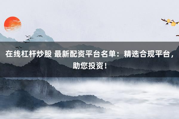 在线杠杆炒股 最新配资平台名单：精选合规平台，助您投资！