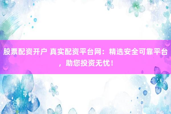 股票配资开户 真实配资平台网：精选安全可靠平台，助您投资无忧！