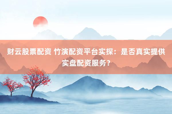 财云股票配资 竹演配资平台实探：是否真实提供实盘配资服务？