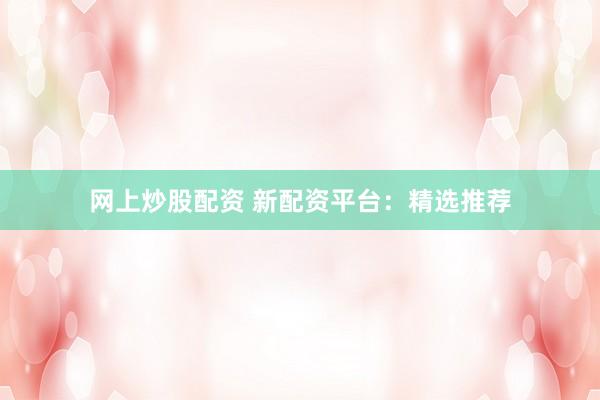 网上炒股配资 新配资平台：精选推荐