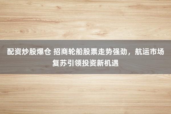 配资炒股爆仓 招商轮船股票走势强劲,航运市场复苏引领投资新机遇