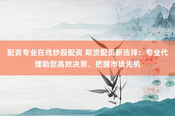 配资专业在线炒股配资 期货配资新选择：专业代理助您高效决策，把握市场先机