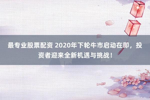 最专业股票配资 2020年下轮牛市启动在即，投资者迎来全新机遇与挑战！