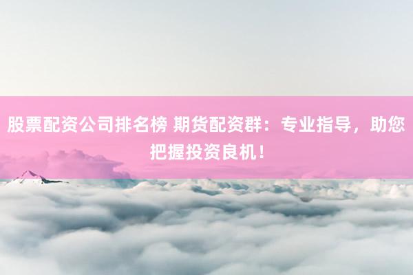 股票配资公司排名榜 期货配资群：专业指导，助您把握投资良机！