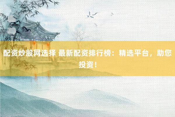 配资炒股网选择 最新配资排行榜：精选平台，助您投资！