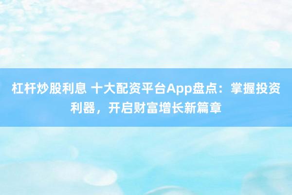 杠杆炒股利息 十大配资平台App盘点：掌握投资利器，开启财富增长新篇章
