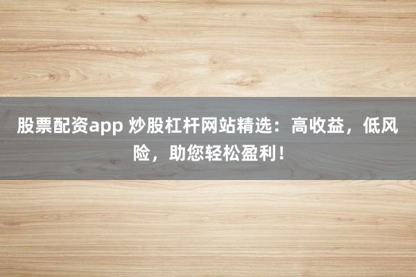股票配资app 炒股杠杆网站精选：高收益，低风险，助您轻松盈利！