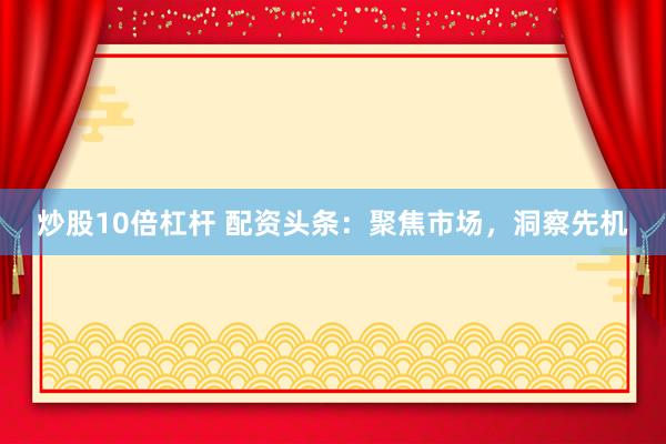 炒股10倍杠杆 配资头条：聚焦市场，洞察先机