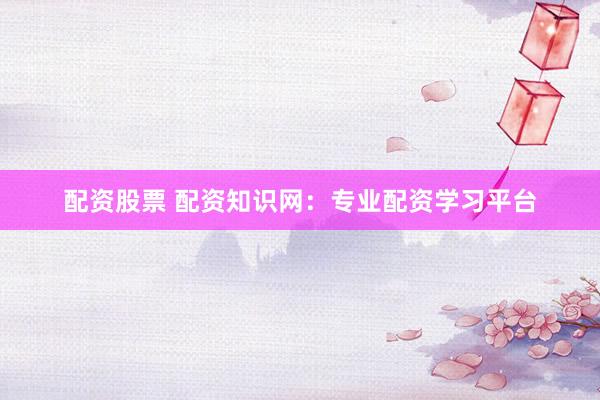 配资股票 配资知识网：专业配资学习平台