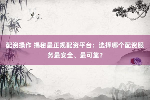 配资操作 揭秘最正规配资平台：选择哪个配资服务最安全、最可靠？