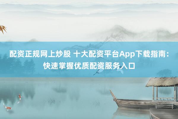配资正规网上炒股 十大配资平台App下载指南：快速掌握优质配资服务入口