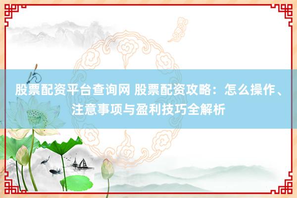 股票配资平台查询网 股票配资攻略：怎么操作、注意事项与盈利技巧全解析