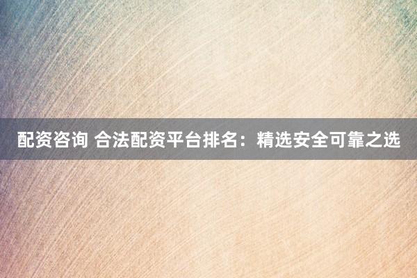 配资咨询 合法配资平台排名:精选安全可靠之选