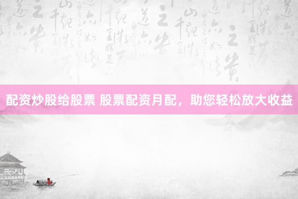 配资炒股给股票 股票配资月配，助您轻松放大收益